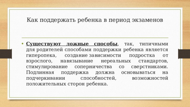 Как поддержать ребенка в период экзаменов Существуют ложные способы , так, типичными для родителей способами поддержки ребенка является гиперопека, создание зависимости подростка от взрослого, навязывание нереальных стандартов, стимулирование соперничества со сверстниками. Подлинная поддержка должна основываться на подчеркивании способностей, возможностей положительных сторон ребенка. 