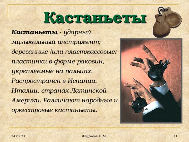 Кастаньеты Кастаньеты - ударный музыкальный инструмент; деревянные (или пластмассовые) пластинки в форме раковин, укрепляемые на пальцах. Распространен в Испании, Италии, странах Латинской Америки. Различают народные и оркестровые кастаньеты. 24.02.21  Федотова Н.М. 