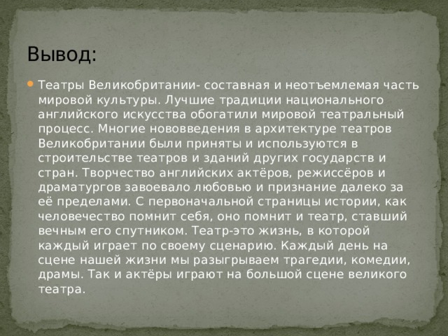 Вывод: Театры Великобритании- составная и неотъемлемая часть мировой культуры. Лучшие традиции национального английского искусства обогатили мировой театральный процесс. Многие нововведения в архитектуре театров Великобритании были приняты и используются в строительстве театров и зданий других государств и стран. Творчество английских актёров, режиссёров и драматургов завоевало любовью и признание далеко за её пределами. С первоначальной страницы истории, как человечество помнит себя, оно помнит и театр, ставший вечным его спутником. Театр-это жизнь, в которой каждый играет по своему сценарию. Каждый день на сцене нашей жизни мы разыгрываем трагедии, комедии, драмы. Так и актёры играют на большой сцене великого театра. 