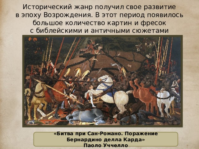 Исторический жанр получил свое развитие в эпоху Возрождения. В этот период появилось большое количество картин и фресок с библейскими и античными сюжетами  «Битва при Сан-Романо. Поражение Бернардино делла Карда» Паоло Уччелло  