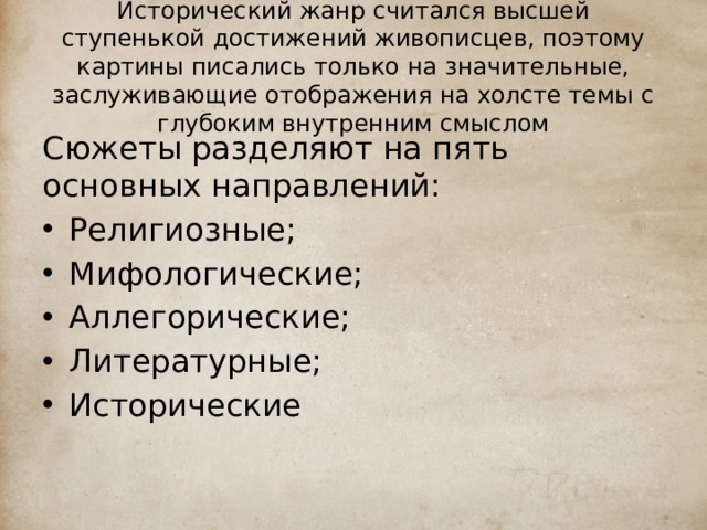 Исторический жанр считался высшей ступенькой достижений живописцев, поэтому картины писались только на значительные, заслуживающие отображения на холсте темы с глубоким внутренним смыслом Сюжеты разделяют на пять основных направлений: Религиозные; Мифологические; Аллегорические; Литературные; Исторические 