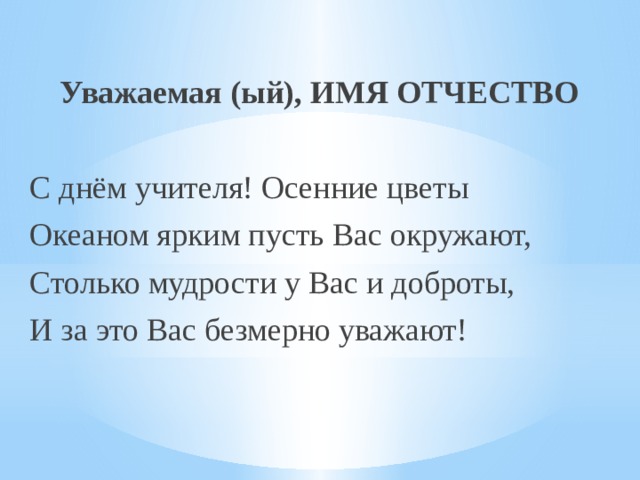  Уважаемая (ый), ИМЯ ОТЧЕСТВО С днём учителя! Осенние цветы Океаном ярким пусть Вас окружают, Столько мудрости у Вас и доброты, И за это Вас безмерно уважают! 