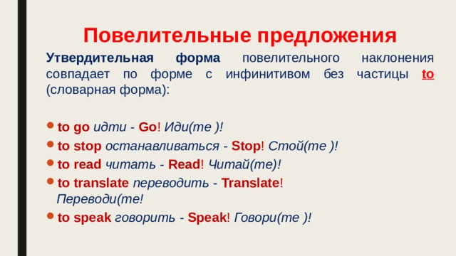 Повелительные предложения Утвердительная форма повелительного наклонения совпадает по форме с инфинитивом без частицы to  (словарная форма): to go идти - Go !  Иди(те )! to stop останавливаться - Stop !  Стой(те )! to read читать - Read ! Читай(те)! to translate переводить - Translate !  Переводи(те! to speak говорить - Speak !  Говори(те )! 
