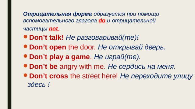 Отрицательная форма образуется при помощи вспомогательного глагола do  и отрицательной частицы not . Don’t talk! Не разговаривай(те)! Don’t open the door. Не открывай дверь. Don’t play a game . Не играй(те). Don’t be angry with me.  Не сердись на меня. Don’t cross the street here! Не переходите улицу здесь ! 