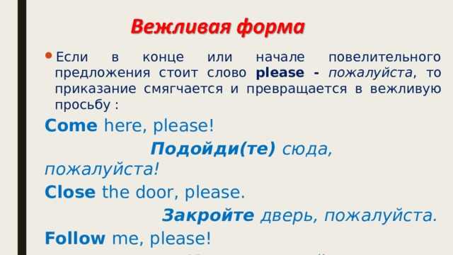 Если в конце или начале повелительного предложения стоит слово please - пожалуйста , то приказание смягчается и превращается в вежливую просьбу : Come here, please!  Подойди(те) сюда, пожалуйста! Close the door, please.  Закройте дверь, пожалуйста. Follow me, please!  Идите за мной, пожалуйста. 