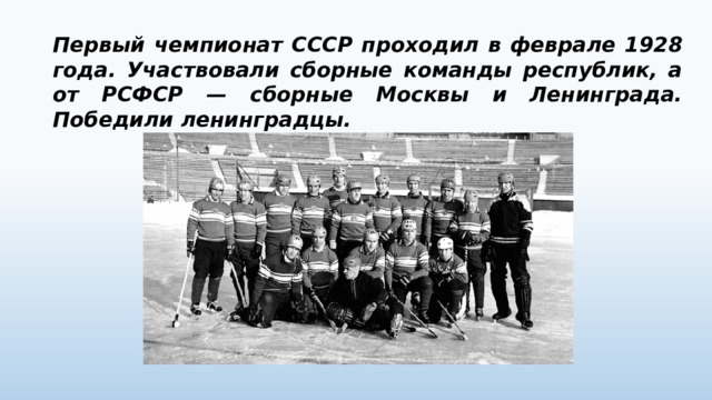 Первый чемпионат СССР проходил в феврале 1928 года. Участвовали сборные команды республик, а от РСФСР — сборные Москвы и Ленинграда. Победили ленинградцы. 