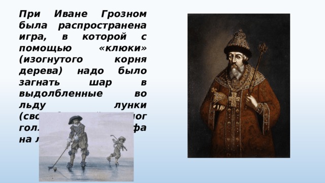 При Иване Грозном была распространена игра, в которой с помощью «клюки» (изогнутого корня дерева) надо было загнать шар в выдолбленные во льду лунки (своеобразный аналог голландского гольфа на льду). 