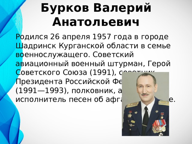 Бурков Валерий Анатольевич Родился 26 апреля 1957 года в городе Шадринск Курганской области в семье военнослужащего. Советский авиационный военный штурман, Герой Советского Союза (1991), советник Президента Российской Федерации (1991—1993), полковник, автор-исполнитель песен об афганской войне. 