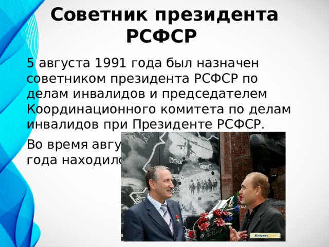 Советник президента РСФСР 5 августа 1991 года был назначен советником президента РСФСР по делам инвалидов и председателем Координационного комитета по делам инвалидов при Президенте РСФСР. Во время августовских событий 1991 года находился в Белом доме. 