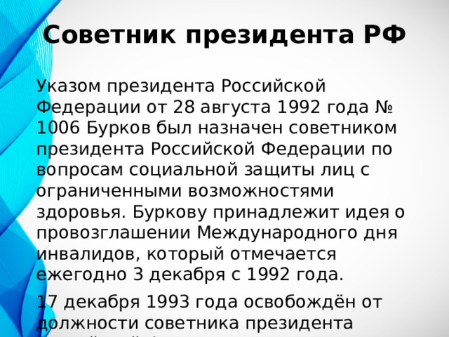 Советник президента РФ Указом президента Российской Федерации от 28 августа 1992 года № 1006 Бурков был назначен советником президента Российской Федерации по вопросам социальной защиты лиц с ограниченными возможностями здоровья. Буркову принадлежит идея о провозглашении Международного дня инвалидов, который отмечается ежегодно 3 декабря с 1992 года. 17 декабря 1993 года освобождён от должности советника президента Российской Федерации. В 1994—1998 годах — слушатель Военной академии Генерального штаба. 