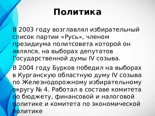 Политика В 2003 году возглавлял избирательный список партии «Русь», членом президиума политсовета которой он являлся, на выборах депутатов Государственной думы IV созыва. В 2004 году Бурков победил на выборах в Курганскую областную думу IV созыва по Железнодорожному избирательному округу № 4. Работал в составе комитета по бюджету, финансовой и налоговой политике и комитета по экономической политике 