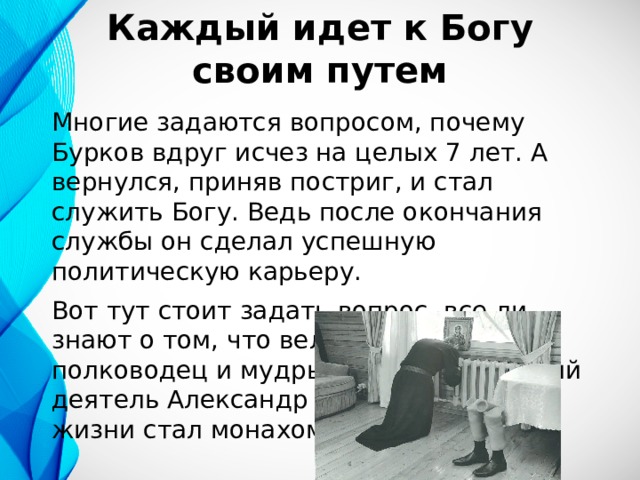 Каждый идет к Богу своим путем Многие задаются вопросом, почему Бурков вдруг исчез на целых 7 лет. А вернулся, приняв постриг, и стал служить Богу. Ведь после окончания службы он сделал успешную политическую карьеру. Вот тут стоит задать вопрос, все ли знают о том, что великий русский полководец и мудрый государственный деятель Александр Невский в конце жизни стал монахом? 