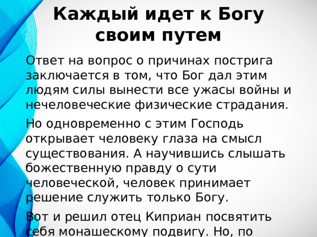 Каждый идет к Богу своим путем Ответ на вопрос о причинах пострига заключается в том, что Бог дал этим людям силы вынести все ужасы войны и нечеловеческие физические страдания. Но одновременно с этим Господь открывает человеку глаза на смысл существования. А научившись слышать божественную правду о сути человеческой, человек принимает решение служить только Богу. Вот и решил отец Киприан посвятить себя монашескому подвигу. Но, по настоянию старца, награду за мирской подвиг не снимает. 