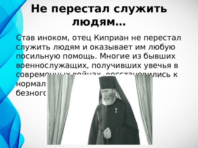 Не перестал служить людям… Став иноком, отец Киприан не перестал служить людям и оказывает им любую посильную помощь. Многие из бывших военнослужащих, получивших увечья в современных войнах, восстановились к нормальной жизни по примеру безногого инока Киприана. 