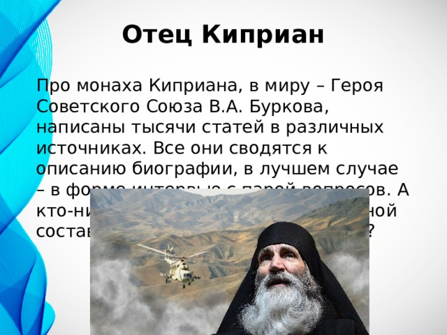 Отец Киприан Про монаха Киприана, в миру – Героя Советского Союза В.А. Буркова, написаны тысячи статей в различных источниках. Все они сводятся к описанию биографии, в лучшем случае – в форме интервью с парой вопросов. А кто-нибудь задумывался над духовной составляющей того, что произошло? 
