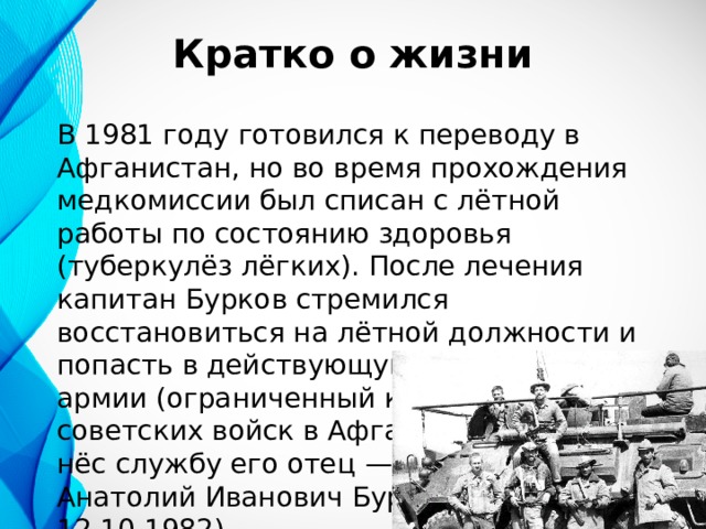 Кратко о жизни В 1981 году готовился к переводу в Афганистан, но во время прохождения медкомиссии был списан с лётной работы по состоянию здоровья (туберкулёз лёгких). После лечения капитан Бурков стремился восстановиться на лётной должности и попасть в действующую часть 40-й армии (ограниченный контингент советских войск в Афганистане), где нёс службу его отец — полковник Анатолий Иванович Бурков (31.3.1934 — 12.10.1982) 