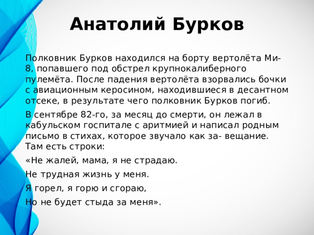 Анатолий Бурков Полковник Бурков находился на борту вертолёта Ми-8, попавшего под обстрел крупнокалиберного пулемёта. После падения вертолёта взорвались бочки с авиационным керосином, находившиеся в десантном отсеке, в результате чего полковник Бурков погиб. В сентябре 82-го, за месяц до смерти, он лежал в кабульском госпитале с аритмией и написал родным письмо в стихах, которое звучало как за- вещание. Там есть строки: «Не жалей, мама, я не страдаю. Не трудная жизнь у меня. Я горел, я горю и сгораю, Но не будет стыда за меня». 