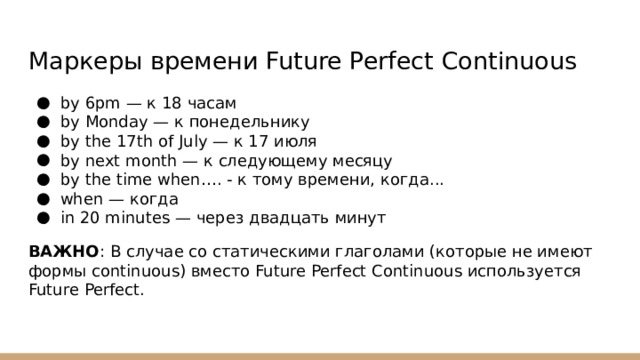 Маркеры времени Future Perfect Continuous by 6pm — к 18 часам by Monday — к понедельнику by the 17th of July — к 17 июля by next month — к следующему месяцу by the time when…. - к тому времени, когда... when — когда in 20 minutes — через двадцать минут ВАЖНО : В случае со статическими глаголами (которые не имеют формы continuous) вместо Future Perfect Continuous используется Future Perfect. 