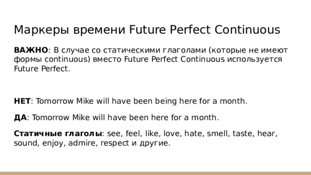 Маркеры времени Future Perfect Continuous ВАЖНО : В случае со статическими глаголами (которые не имеют формы continuous) вместо Future Perfect Continuous используется Future Perfect. НЕТ : Tomorrow Mike will have been being here for a month. ДА : Tomorrow Mike will have been here for a month. Статичные глаголы : see, feel, like, love, hate, smell, taste, hear, sound, enjoy, admire, respect и другие. 