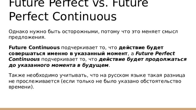 Future Perfect vs. Future Perfect Continuous Однако нужно быть осторожными, потому что это меняет смысл предложения. Future Continuous подчеркивает то, что действие будет совершаться именно в указанный момент , а Future Perfect Continuous подчеркивает то, что действие будет продолжаться до указанного момента в будущем . Также необходимо учитывать, что на русском языке такая разница не прослеживается (если только не было указано обстоятельство времени). 
