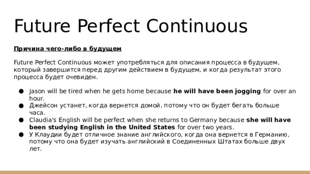 Future Perfect Continuous Причина чего-либо в будущем Future Perfect Continuous может употребляться для описания процесса в будущем, который завершится перед другим действием в будущем, и когда результат этого процесса будет очевиден. Jason will be tired when he gets home because he will have been jogging for over an hour. Джейсон устанет, когда вернется домой, потому что он будет бегать больше часа. Claudia's English will be perfect when she returns to Germany because she will have been studying English in the United States for over two years. У Клаудии будет отличное знание английского, когда она вернется в Германию, потому что она будет изучать английский в Соединенных Штатах больше двух лет. 