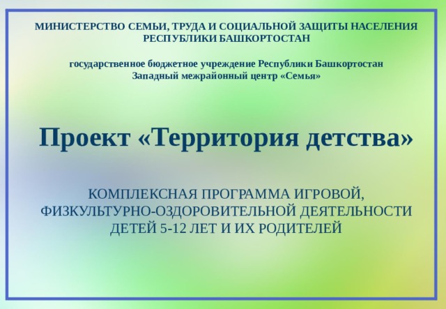 МИНИСТЕРСТВО СЕМЬИ, ТРУДА И СОЦИАЛЬНОЙ ЗАЩИТЫ НАСЕЛЕНИЯ РЕСПУБЛИКИ БАШКОРТОСТАН  государственное бюджетное учреждение Республики Башкортостан Западный межрайонный центр «Семья»    Проект «Территория детства»  КОМПЛЕКСНАЯ ПРОГРАММА ИГРОВОЙ, ФИЗКУЛЬТУРНО-ОЗДОРОВИТЕЛЬНОЙ ДЕЯТЕЛЬНОСТИ ДЕТЕЙ 5-12 ЛЕТ И ИХ РОДИТЕЛЕЙ  