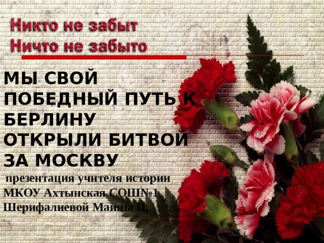 МЫ СВОЙ ПОБЕДНЫЙ ПУТЬ К БЕРЛИНУ  ОТКРЫЛИ БИТВОЙ ЗА МОСКВУ   презентация учителя истории МКОУ Ахтынская СОШ№1  Шерифалиевой Маины П, 