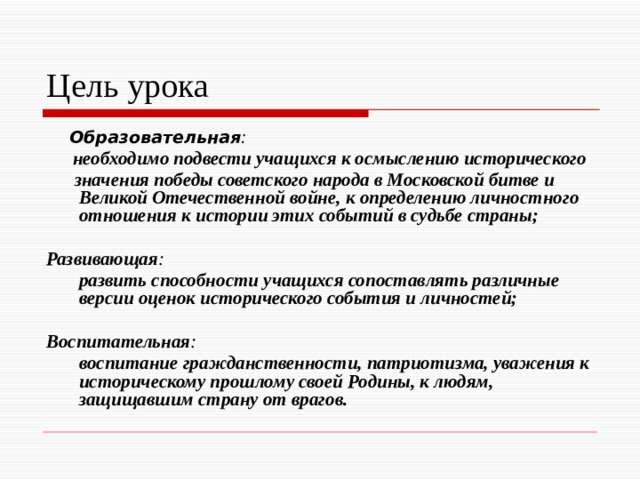 Цель урока  Образовательная :  необходимо подвести учащихся к осмыслению исторического  значения победы советского народа в Московской битве и Великой Отечественной войне, к определению личностного отношения к истории этих событий в судьбе страны;  Развивающая :   развить способности учащихся сопоставлять различные версии оценок исторического события и личностей;  Воспитательная :   воспитание гражданственности, патриотизма, уважения к историческому прошлому своей Родины, к людям, защищавшим страну от врагов.  