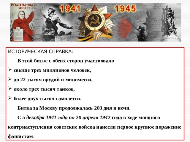 ИСТОРИЧЕСКАЯ СПРАВКА:  В этой битве с обеих сторон участвовало  свыше трех миллионов человек,  до 22 тысяч орудий и минометов,  около трех тысяч танков,  более двух тысяч самолетов.  Битва за Москву продолжалась 203 дня и ночи.  С 5 декабря 1941 года по 20 апреля 1942 года в ходе мощного контрнаступления советские войска нанесли первое крупное поражение фашистам . 