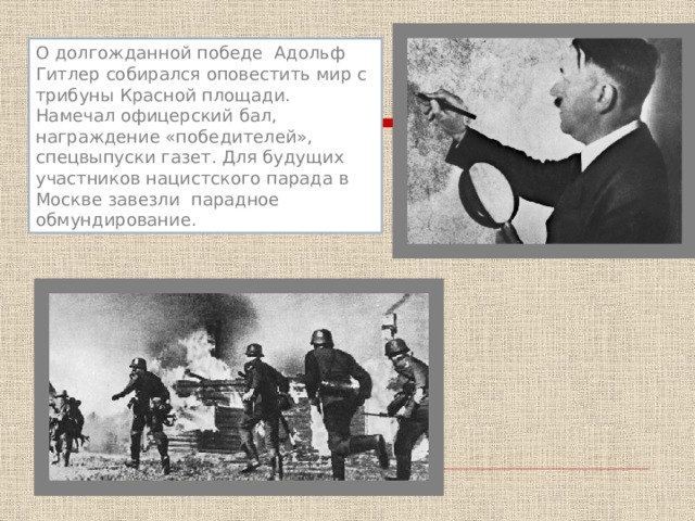 О долгожданной победе Адольф Гитлер собирался оповестить мир с трибуны Красной площади. Намечал офицерский бал, награждение «победителей», спецвыпуски газет. Для будущих участников нацистского парада в Москве завезли парадное обмундирование. 