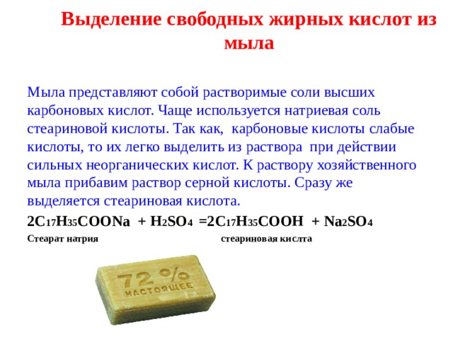 Выделение свободных жирных кислот из мыла   Мыла представляют собой растворимые соли высших карбоновых кислот. Чаще используется натриевая соль стеариновой кислоты. Так как, карбоновые кислоты слабые кислоты, то их легко выделить из раствора при действии сильных неорганических кислот. К раствору хозяйственного мыла прибавим раствор серной кислоты. Сразу же выделяется стеариновая кислота. 2С 17 Н 35 СОО Na + H 2 SO 4 =2 C 17 H 35 COOH + Na 2 SO 4 Стеарат натрия стеариновая кислта 