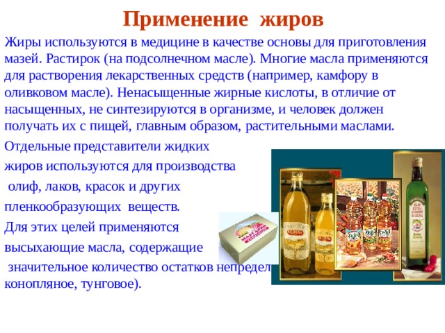 Применение жиров Жиры используются в медицине в качестве основы для приготовления мазей. Растирок (на подсолнечном масле). Многие масла применяются для растворения лекарственных средств (например, камфору в оливковом масле). Ненасыщенные жирные кислоты, в отличие от насыщенных, не синтезируются в организме, и человек должен получать их с пищей, главным образом, растительными маслами. Отдельные представители жидких жиров используются для производства  олиф, лаков, красок и других пленкообразующих веществ. Для этих целей применяются высыхающие масла, содержащие  значительное количество остатков непредельных кислот (льняное, конопляное, тунговое). 