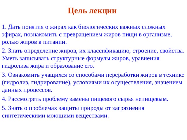 Цель лекции 1. Дать понятия о жирах как биологических важных сложных эфирах, познакомить с превращением жиров пищи в организме, ролью жиров в питании. 2. Знать определение жиров, их классификацию, строение, свойства. Уметь записывать структурные формулы жиров, уравнения гидролиза жира и образование его. 3. Ознакомить учащихся со способами переработки жиров в технике (гидролиз, гидрирование), условиями их осуществления, значением данных процессов. 4. Рассмотреть проблему замены пищевого сырья непищевым. 5. Знать о проблемах защиты природы от загрязнения синтетическими моющими веществами. 