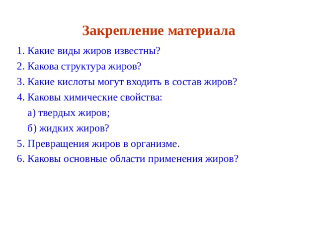 Закрепление материала 1. Какие виды жиров известны? 2. Какова структура жиров? 3. Какие кислоты могут входить в состав жиров? 4. Каковы химические свойства:  а) твердых жиров;  б) жидких жиров? 5. Превращения жиров в организме. 6. Каковы основные области применения жиров? 