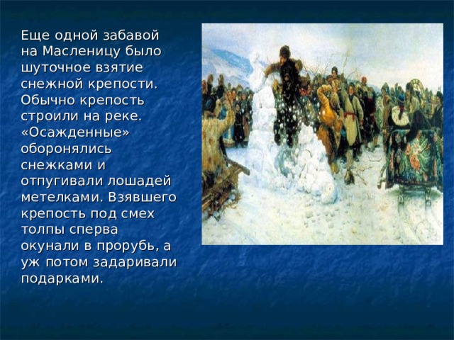 Еще одной забавой на Масленицу было шуточное взятие снежной крепости. Обычно крепость строили на реке. «Осажденные» оборонялись снежками и отпугивали лошадей метелками. Взявшего крепость под смех толпы сперва окунали в прорубь, а уж потом задаривали подарками.  