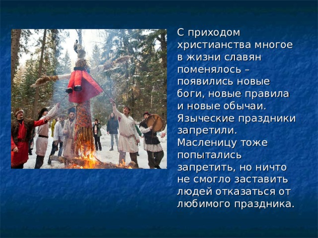 С приходом христианства многое в жизни славян поменялось – появились новые боги, новые правила и новые обычаи. Языческие праздники запретили. Масленицу тоже попытались запретить, но ничто не смогло заставить людей отказаться от любимого праздника. 
