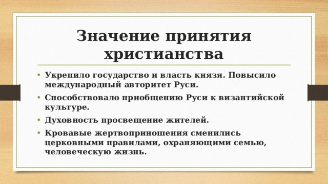 Значение принятия христианства Укрепило государство и власть князя. Повысило международный авторитет Руси. Способствовало приобщению Руси к византийской культуре. Духовность просвещение жителей. Кровавые жертвоприношения сменились церковными правилами, охраняющими семью, человеческую жизнь. 