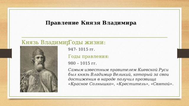  Правление Князя Владимира   Князь Владимир Годы жизни: 947- 1015 гг. Годы правления: 980 – 1015 гг. Самым известным правителем Киевской Руси был князь Владимир Великий, который за свои достижения в народе получил прозвища «Красное Солнышко», «Креститель», «Святой». 