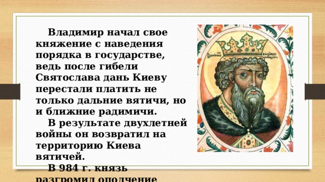 Владимир начал свое княжение с наведения порядка в государстве, ведь после гибели Святослава дань Киеву перестали платить не только дальние вятичи, но и ближние радимичи. В результате двухлетней войны он возвратил на территорию Киева вятичей. В 984 г. князь разгромил ополчение радимичей 