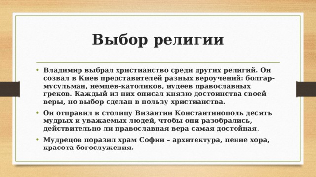 Выбор религии Владимир выбрал христианство среди других религий. Он созвал в Киев представителей разных вероучений: болгар-мусульман, немцев-католиков, иудеев православных греков. Каждый из них описал князю достоинства своей веры, но выбор сделан в пользу христианства. Он отправил в столицу Византии Константинополь десять мудрых и уважаемых людей, чтобы они разобрались, действительно ли православная вера самая достойная . Мудрецов поразил храм Софии – архитектура, пение хора, красота богослужения. 