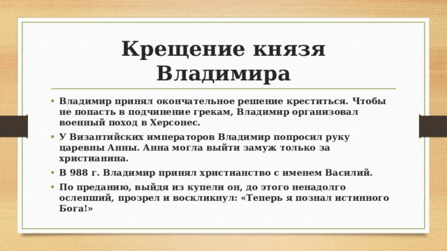 Крещение князя Владимира Владимир принял окончательное решение креститься. Чтобы не попасть в подчинение грекам, Владимир организовал военный поход в Херсонес. У Византийских императоров Владимир попросил руку царевны Анны. Анна могла выйти замуж только за христианина. В 988 г. Владимир принял христианство с именем Василий. По преданию, выйдя из купели он, до этого ненадолго ослепший, прозрел и воскликнул: «Теперь я познал истинного Бога!» 