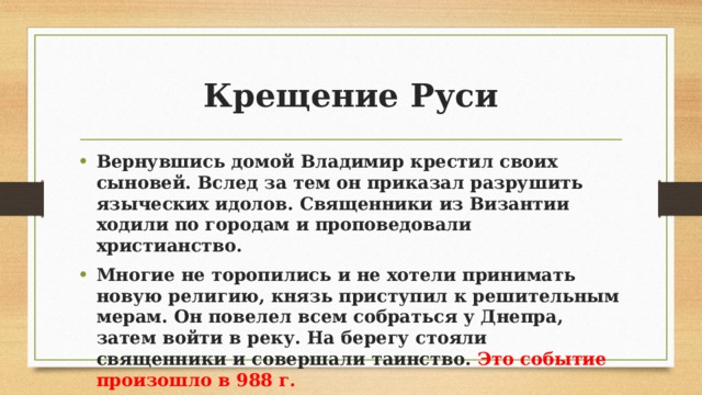Крещение Руси Вернувшись домой Владимир крестил своих сыновей. Вслед за тем он приказал разрушить языческих идолов. Священники из Византии ходили по городам и проповедовали христианство. Многие не торопились и не хотели принимать новую религию, князь приступил к решительным мерам. Он повелел всем собраться у Днепра, затем войти в реку. На берегу стояли священники и совершали таинство. Это событие произошло в 988 г. 