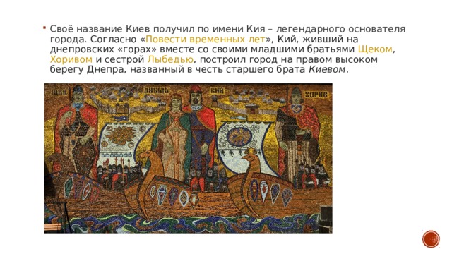 Своё название Киев получил по имени Кия – легендарного основателя города.  Согласно « Повести временных лет », Кий, живший на  днепровских  «горах» вместе со своими младшими братьями  Щеком ,  Хоривом  и сестрой  Лыбедью , построил город на правом высоком берегу Днепра, названный в честь старшего брата  Киевом .  