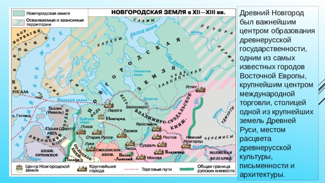 Древний Новгород был важнейшим центром образования древнерусской государственности, одним из самых известных городов Восточной Европы, крупнейшим центром международной торговли, столицей одной из крупнейших земель Древней Руси, местом расцвета древнерусской культуры, письменности и архитектуры. 