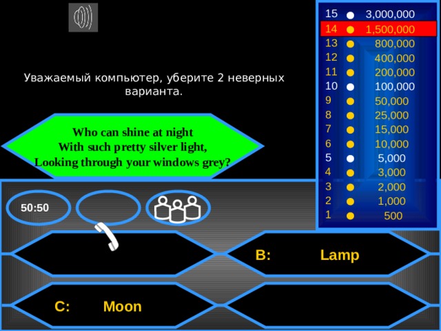 15 3,000,000 14 1,500,000 13  800,000 12  400,000 Уважаемый компьютер, уберите 2 неверных варианта. 11  200,000 10  100,000 9  50,000 8  25,000 Who can shine at night With such pretty silver light, Looking through your windows grey? 7  15,000 6  10,000 5  5,000 4  3,000 3  2,000 2  1,000 50:50 1  500  B: Lamp  C: Moon 