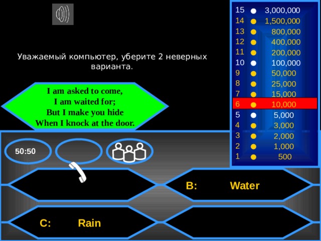 15 3,000,000 14 1,500,000 13  800,000 12  400,000 Уважаемый компьютер, уберите 2 неверных варианта. 11  200,000 10  100,000 9  50,000 8  25,000 I am asked to come, I am waited for; But I make you hide When I knock at the door. 7  15,000 6  10,000 5  5,000 4  3,000 3  2,000 2  1,000 50:50 1  500  B: Water  C: Rain 
