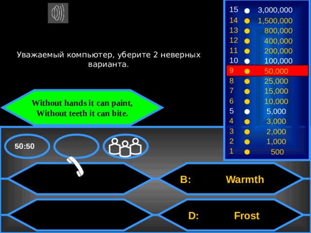 15 3,000,000 14 1,500,000 13  800,000 12  400,000 Уважаемый компьютер, уберите 2 неверных варианта. 11  200,000 10  100,000 9  50,000 8  25,000 7  15,000 Without hands it can paint, Without teeth it can bite. 6  10,000 5  5,000 4  3,000 3  2,000 2  1,000 50:50 1  500  B: Warmth  D: Frost 