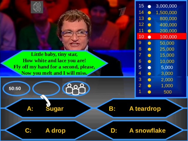 15 3,000,000 14 1,500,000 13  800,000 12  400,000 11  200,000 10  100,000 9  50,000 8  25,000 7 Little baby, tiny star, How white and lace you are! Fly off my hand for a second, please, Now you melt and I will miss.  15,000 6  10,000 5  5,000 4  3,000 3  2,000 2  1,000 50:50 1  500  B: A teardrop  A: Sugar  D: A snowflake  C: A drop 