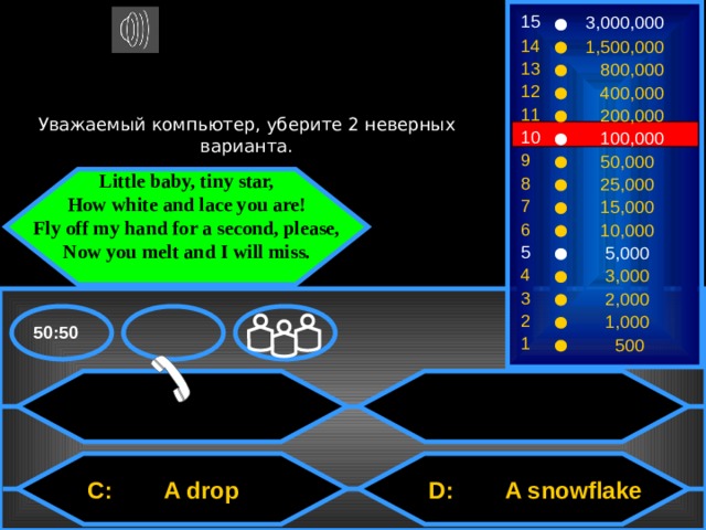 15 3,000,000 14 1,500,000 13  800,000 12  400,000 Уважаемый компьютер, уберите 2 неверных варианта. 11  200,000 10  100,000 9  50,000 8  25,000 Little baby, tiny star, How white and lace you are! Fly off my hand for a second, please, Now you melt and I will miss. 7  15,000 6  10,000 5  5,000 4  3,000 3  2,000 2  1,000 50:50 1  500  D: A snowflake  C: A drop 