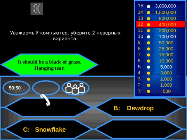 15 3,000,000 14 1,500,000 13  800,000 12  400,000 Уважаемый компьютер, уберите 2 неверных варианта. 11  200,000 10  100,000 9  50,000 8  25,000 7  15,000 It should be a blade of grass. Hanging tear. 6  10,000 5  5,000 4  3,000 3  2,000 2  1,000 50:50 1  500  B: Dewdrop  C: Snowflake 